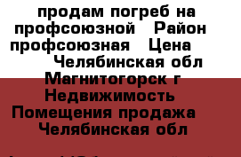 продам погреб на профсоюзной › Район ­ профсоюзная › Цена ­ 15 000 - Челябинская обл., Магнитогорск г. Недвижимость » Помещения продажа   . Челябинская обл.